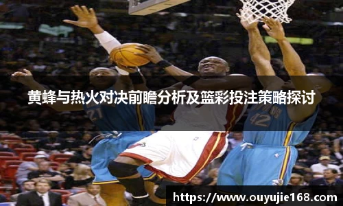 黄蜂与热火对决前瞻分析及篮彩投注策略探讨